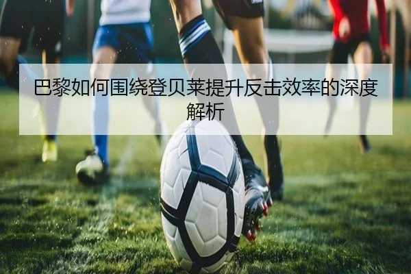 巴黎如何围绕登贝莱提升反击效率的深度解析