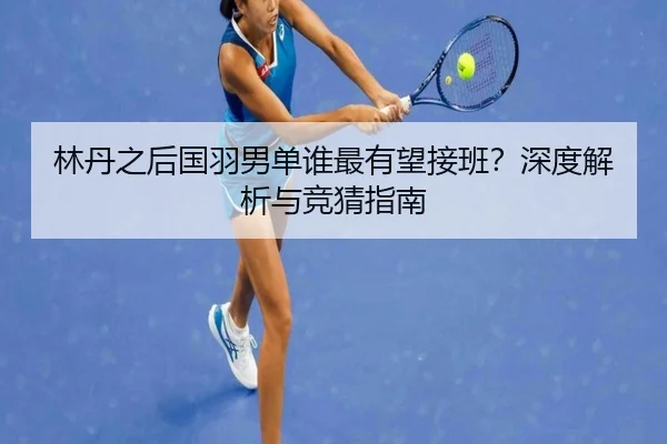 林丹之后国羽男单谁最有望接班？深度解析与竞猜指南
