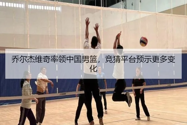 乔尔杰维奇率领中国男篮，竞猜平台预示更多变化
